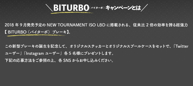2018年9月発売予定のNEW TOURNAMENT ISO LBDに搭載される、従来比2倍の効率を誇る超強力【 BITURBO （バイターボ）ブレーキ】。この新型ブレーキの誕生を記念して、オリジナルステッカーとオリジナルスプールケースをセットで、「Twitterユーザー」「Instagramユーザー」各5名様にプレゼントします。